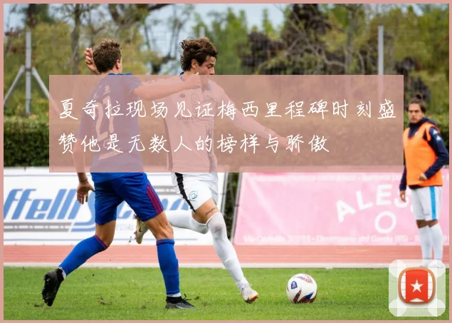 夏奇拉现场见证梅西里程碑时刻盛赞他是无数人的榜样与骄傲