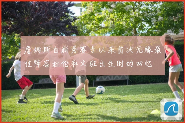 詹姆斯自新秀赛季以来首次无缘最佳阵容杜伦和文班出生时的回忆