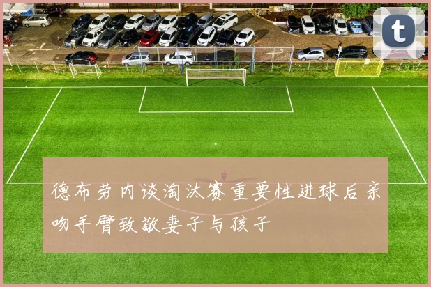 德布劳内谈淘汰赛重要性进球后亲吻手臂致敬妻子与孩子
