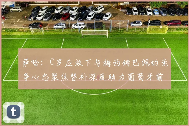 萨哈：C罗应放下与梅西姆巴佩的竞争心态聚焦替补深度助力葡萄牙前行