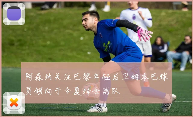 阿森纳关注巴黎年轻后卫姆本巴球员倾向于今夏转会离队