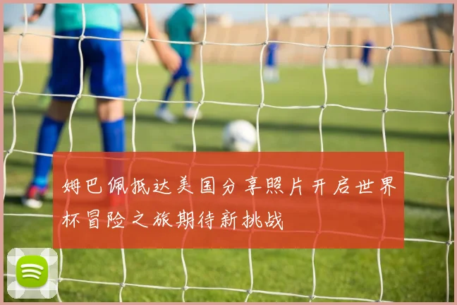 姆巴佩抵达美国分享照片开启世界杯冒险之旅期待新挑战