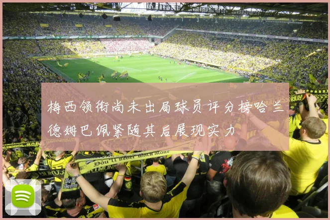 梅西领衔尚未出局球员评分榜哈兰德姆巴佩紧随其后展现实力