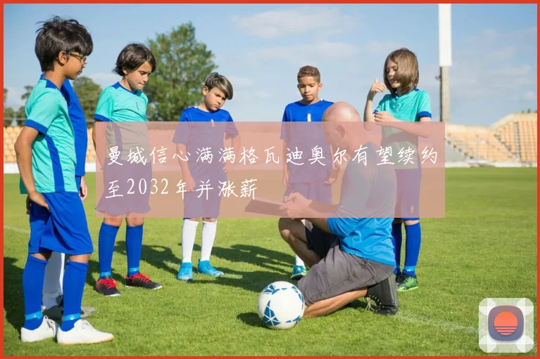 曼城信心满满格瓦迪奥尔有望续约至2032年并涨薪