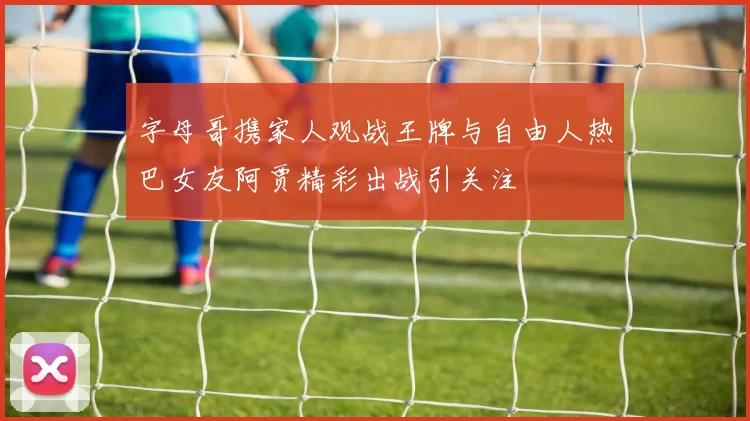 字母哥携家人观战王牌与自由人热巴女友阿贾精彩出战引关注