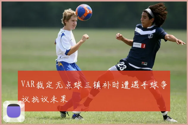 VAR裁定无点球三镇补时遭遇手球争议抗议未果